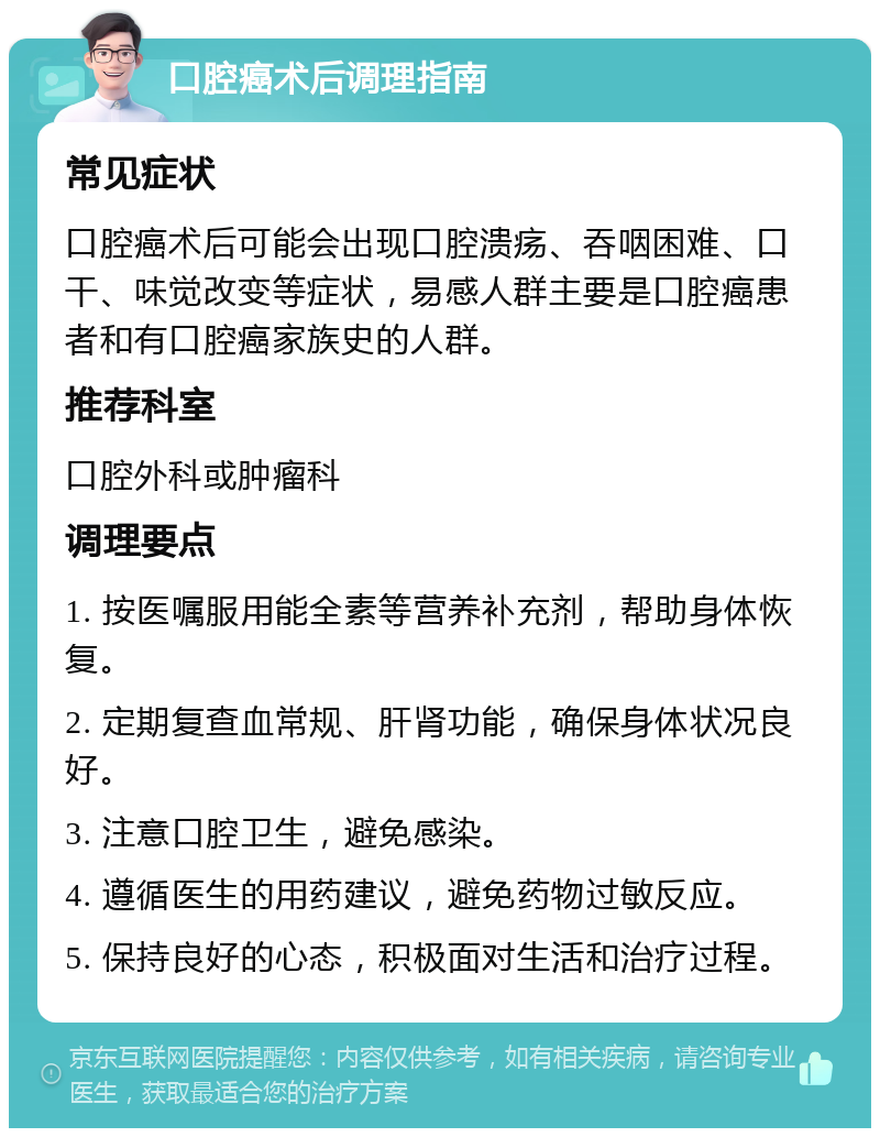 口腔癌术后调理指南 常见症状 口腔癌术后可能会出现口腔溃疡、吞咽困难、口干、味觉改变等症状，易感人群主要是口腔癌患者和有口腔癌家族史的人群。 推荐科室 口腔外科或肿瘤科 调理要点 1. 按医嘱服用能全素等营养补充剂，帮助身体恢复。 2. 定期复查血常规、肝肾功能，确保身体状况良好。 3. 注意口腔卫生，避免感染。 4. 遵循医生的用药建议，避免药物过敏反应。 5. 保持良好的心态，积极面对生活和治疗过程。