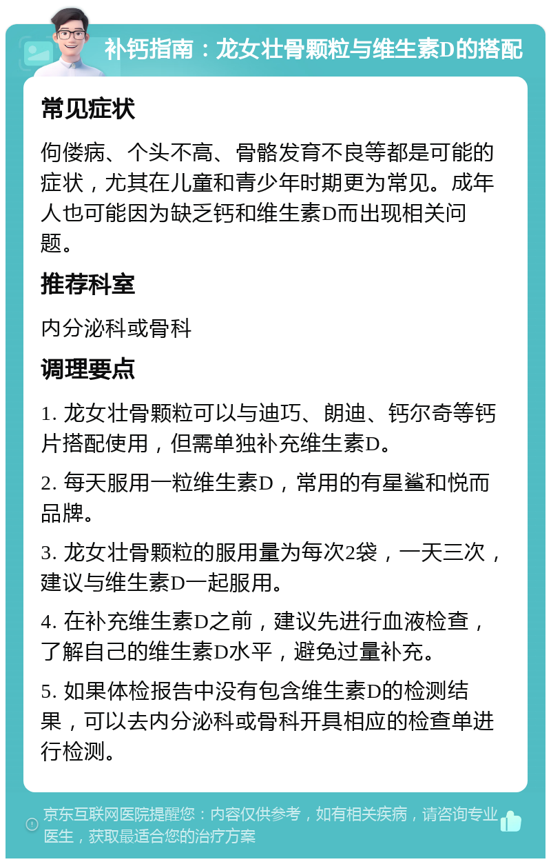 补钙指南：龙女壮骨颗粒与维生素D的搭配 常见症状 佝偻病、个头不高、骨骼发育不良等都是可能的症状，尤其在儿童和青少年时期更为常见。成年人也可能因为缺乏钙和维生素D而出现相关问题。 推荐科室 内分泌科或骨科 调理要点 1. 龙女壮骨颗粒可以与迪巧、朗迪、钙尔奇等钙片搭配使用，但需单独补充维生素D。 2. 每天服用一粒维生素D，常用的有星鲨和悦而品牌。 3. 龙女壮骨颗粒的服用量为每次2袋，一天三次，建议与维生素D一起服用。 4. 在补充维生素D之前，建议先进行血液检查，了解自己的维生素D水平，避免过量补充。 5. 如果体检报告中没有包含维生素D的检测结果，可以去内分泌科或骨科开具相应的检查单进行检测。