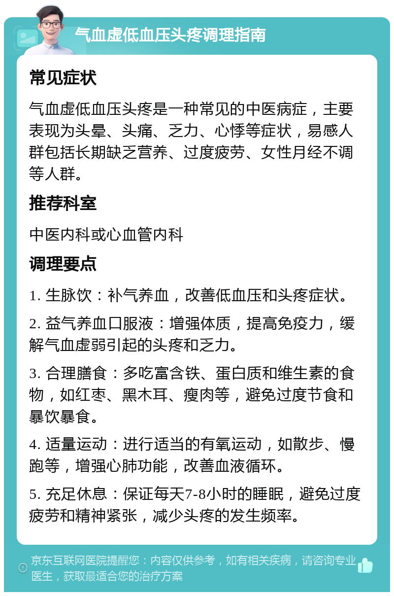 气血虚低血压头疼调理指南 常见症状 气血虚低血压头疼是一种常见的中医病症，主要表现为头晕、头痛、乏力、心悸等症状，易感人群包括长期缺乏营养、过度疲劳、女性月经不调等人群。 推荐科室 中医内科或心血管内科 调理要点 1. 生脉饮：补气养血，改善低血压和头疼症状。 2. 益气养血口服液：增强体质，提高免疫力，缓解气血虚弱引起的头疼和乏力。 3. 合理膳食：多吃富含铁、蛋白质和维生素的食物，如红枣、黑木耳、瘦肉等，避免过度节食和暴饮暴食。 4. 适量运动：进行适当的有氧运动，如散步、慢跑等，增强心肺功能，改善血液循环。 5. 充足休息：保证每天7-8小时的睡眠，避免过度疲劳和精神紧张，减少头疼的发生频率。