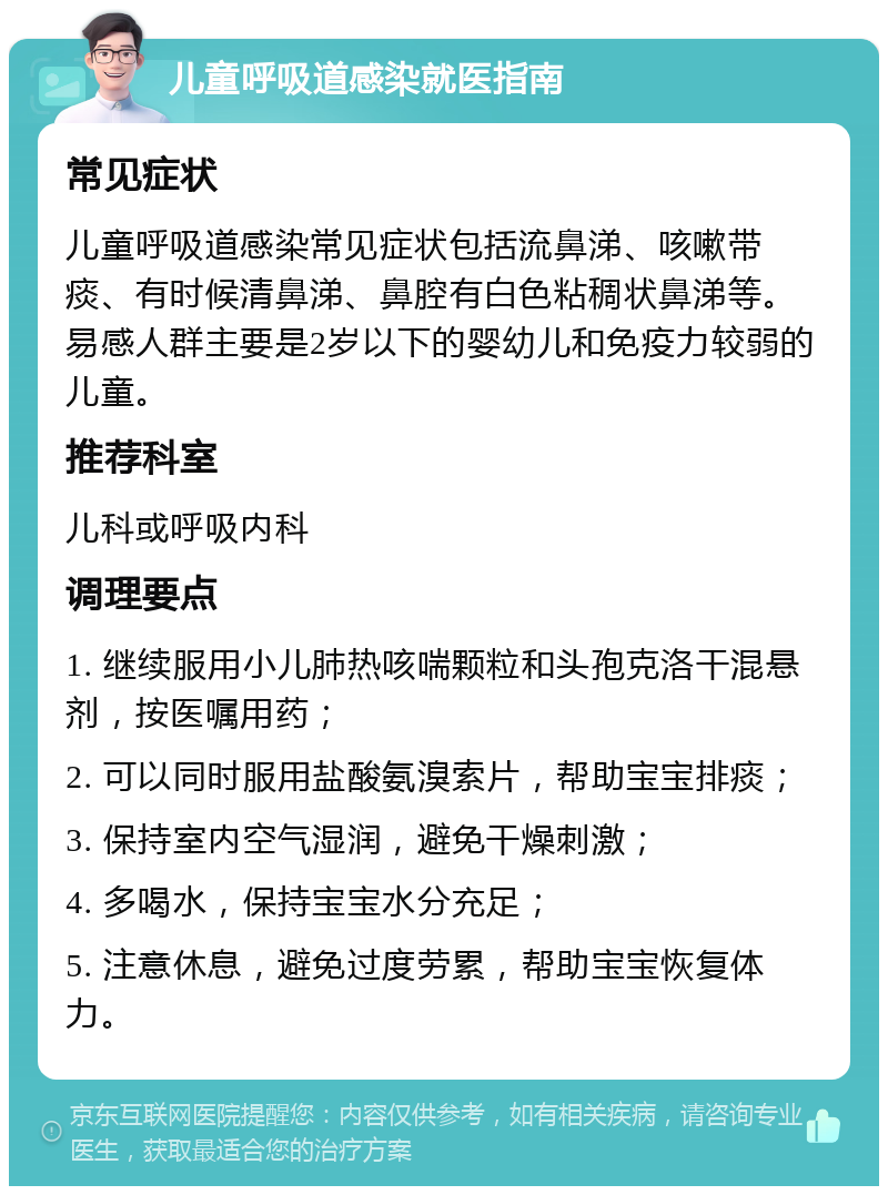 儿童呼吸道感染就医指南 常见症状 儿童呼吸道感染常见症状包括流鼻涕、咳嗽带痰、有时候清鼻涕、鼻腔有白色粘稠状鼻涕等。易感人群主要是2岁以下的婴幼儿和免疫力较弱的儿童。 推荐科室 儿科或呼吸内科 调理要点 1. 继续服用小儿肺热咳喘颗粒和头孢克洛干混悬剂，按医嘱用药； 2. 可以同时服用盐酸氨溴索片，帮助宝宝排痰； 3. 保持室内空气湿润，避免干燥刺激； 4. 多喝水，保持宝宝水分充足； 5. 注意休息，避免过度劳累，帮助宝宝恢复体力。