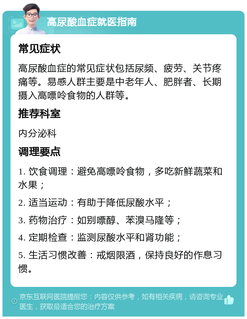 高尿酸血症就医指南 常见症状 高尿酸血症的常见症状包括尿频、疲劳、关节疼痛等。易感人群主要是中老年人、肥胖者、长期摄入高嘌呤食物的人群等。 推荐科室 内分泌科 调理要点 1. 饮食调理：避免高嘌呤食物，多吃新鲜蔬菜和水果； 2. 适当运动：有助于降低尿酸水平； 3. 药物治疗：如别嘌醇、苯溴马隆等； 4. 定期检查：监测尿酸水平和肾功能； 5. 生活习惯改善：戒烟限酒，保持良好的作息习惯。