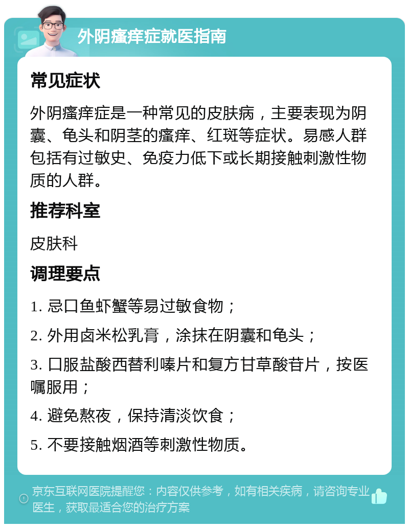 外阴瘙痒症就医指南 常见症状 外阴瘙痒症是一种常见的皮肤病，主要表现为阴囊、龟头和阴茎的瘙痒、红斑等症状。易感人群包括有过敏史、免疫力低下或长期接触刺激性物质的人群。 推荐科室 皮肤科 调理要点 1. 忌口鱼虾蟹等易过敏食物； 2. 外用卤米松乳膏，涂抹在阴囊和龟头； 3. 口服盐酸西替利嗪片和复方甘草酸苷片，按医嘱服用； 4. 避免熬夜，保持清淡饮食； 5. 不要接触烟酒等刺激性物质。