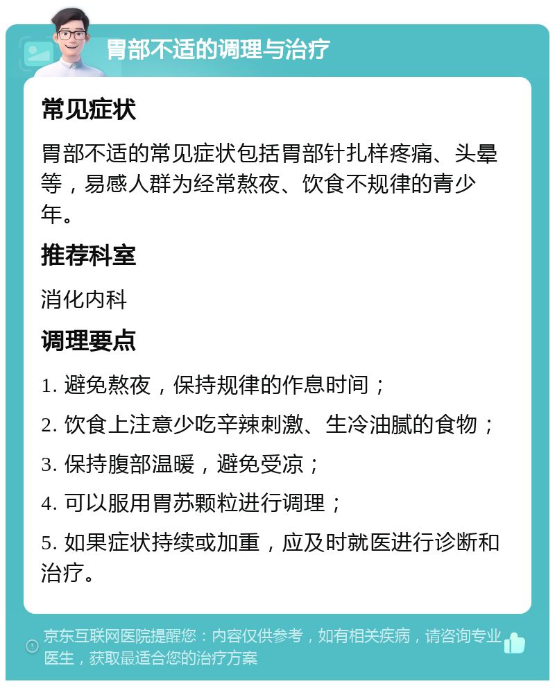 胃部不适的调理与治疗 常见症状 胃部不适的常见症状包括胃部针扎样疼痛、头晕等，易感人群为经常熬夜、饮食不规律的青少年。 推荐科室 消化内科 调理要点 1. 避免熬夜，保持规律的作息时间； 2. 饮食上注意少吃辛辣刺激、生冷油腻的食物； 3. 保持腹部温暖，避免受凉； 4. 可以服用胃苏颗粒进行调理； 5. 如果症状持续或加重，应及时就医进行诊断和治疗。