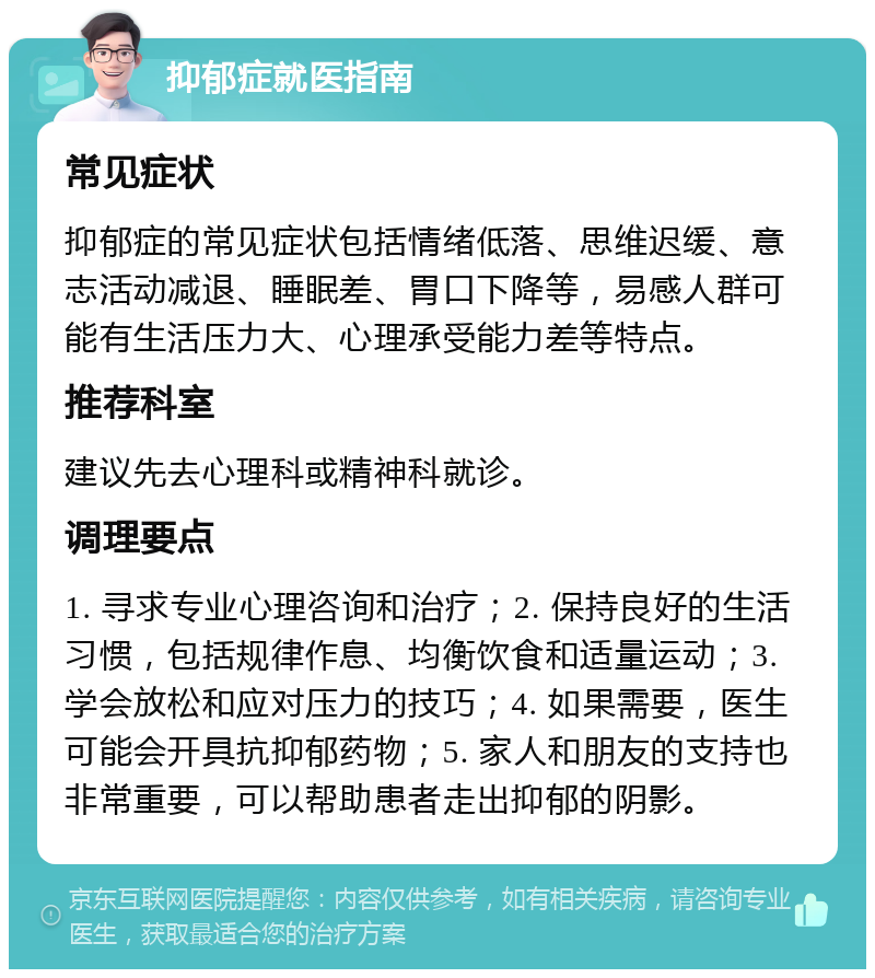 抑郁症就医指南 常见症状 抑郁症的常见症状包括情绪低落、思维迟缓、意志活动减退、睡眠差、胃口下降等，易感人群可能有生活压力大、心理承受能力差等特点。 推荐科室 建议先去心理科或精神科就诊。 调理要点 1. 寻求专业心理咨询和治疗；2. 保持良好的生活习惯，包括规律作息、均衡饮食和适量运动；3. 学会放松和应对压力的技巧；4. 如果需要，医生可能会开具抗抑郁药物；5. 家人和朋友的支持也非常重要，可以帮助患者走出抑郁的阴影。