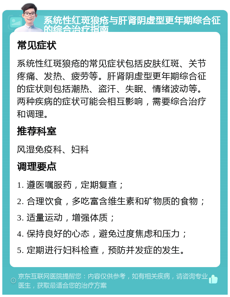 系统性红斑狼疮与肝肾阴虚型更年期综合征的综合治疗指南 常见症状 系统性红斑狼疮的常见症状包括皮肤红斑、关节疼痛、发热、疲劳等。肝肾阴虚型更年期综合征的症状则包括潮热、盗汗、失眠、情绪波动等。两种疾病的症状可能会相互影响，需要综合治疗和调理。 推荐科室 风湿免疫科、妇科 调理要点 1. 遵医嘱服药，定期复查； 2. 合理饮食，多吃富含维生素和矿物质的食物； 3. 适量运动，增强体质； 4. 保持良好的心态，避免过度焦虑和压力； 5. 定期进行妇科检查，预防并发症的发生。