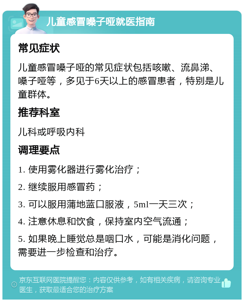 儿童感冒嗓子哑就医指南 常见症状 儿童感冒嗓子哑的常见症状包括咳嗽、流鼻涕、嗓子哑等，多见于6天以上的感冒患者，特别是儿童群体。 推荐科室 儿科或呼吸内科 调理要点 1. 使用雾化器进行雾化治疗； 2. 继续服用感冒药； 3. 可以服用蒲地蓝口服液，5ml一天三次； 4. 注意休息和饮食，保持室内空气流通； 5. 如果晚上睡觉总是咽口水，可能是消化问题，需要进一步检查和治疗。