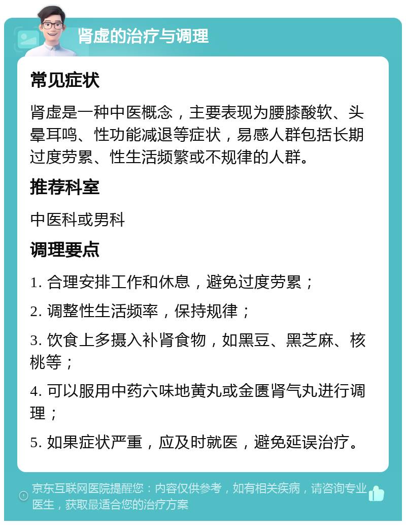 肾虚的治疗与调理 常见症状 肾虚是一种中医概念，主要表现为腰膝酸软、头晕耳鸣、性功能减退等症状，易感人群包括长期过度劳累、性生活频繁或不规律的人群。 推荐科室 中医科或男科 调理要点 1. 合理安排工作和休息，避免过度劳累； 2. 调整性生活频率，保持规律； 3. 饮食上多摄入补肾食物，如黑豆、黑芝麻、核桃等； 4. 可以服用中药六味地黄丸或金匮肾气丸进行调理； 5. 如果症状严重，应及时就医，避免延误治疗。