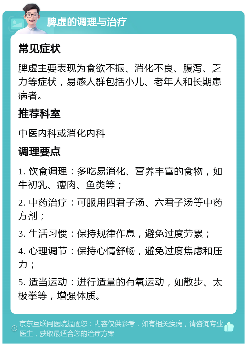 脾虚的调理与治疗 常见症状 脾虚主要表现为食欲不振、消化不良、腹泻、乏力等症状，易感人群包括小儿、老年人和长期患病者。 推荐科室 中医内科或消化内科 调理要点 1. 饮食调理：多吃易消化、营养丰富的食物，如牛初乳、瘦肉、鱼类等； 2. 中药治疗：可服用四君子汤、六君子汤等中药方剂； 3. 生活习惯：保持规律作息，避免过度劳累； 4. 心理调节：保持心情舒畅，避免过度焦虑和压力； 5. 适当运动：进行适量的有氧运动，如散步、太极拳等，增强体质。