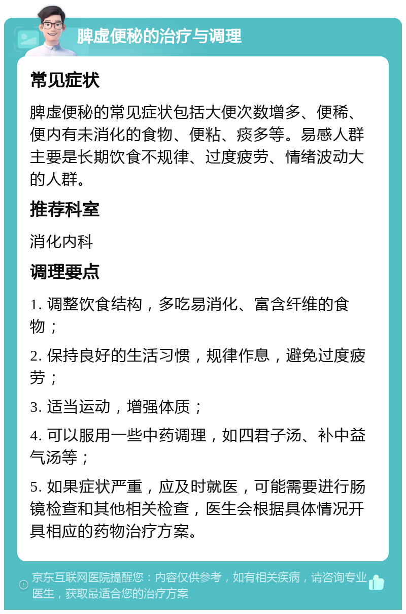 脾虚便秘的治疗与调理 常见症状 脾虚便秘的常见症状包括大便次数增多、便稀、便内有未消化的食物、便粘、痰多等。易感人群主要是长期饮食不规律、过度疲劳、情绪波动大的人群。 推荐科室 消化内科 调理要点 1. 调整饮食结构，多吃易消化、富含纤维的食物； 2. 保持良好的生活习惯，规律作息，避免过度疲劳； 3. 适当运动，增强体质； 4. 可以服用一些中药调理，如四君子汤、补中益气汤等； 5. 如果症状严重，应及时就医，可能需要进行肠镜检查和其他相关检查，医生会根据具体情况开具相应的药物治疗方案。