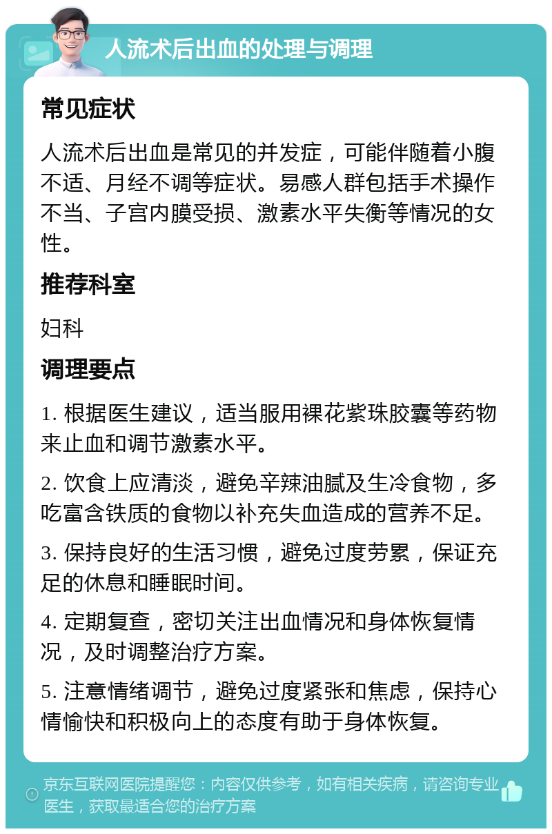 人流术后出血的处理与调理 常见症状 人流术后出血是常见的并发症，可能伴随着小腹不适、月经不调等症状。易感人群包括手术操作不当、子宫内膜受损、激素水平失衡等情况的女性。 推荐科室 妇科 调理要点 1. 根据医生建议，适当服用裸花紫珠胶囊等药物来止血和调节激素水平。 2. 饮食上应清淡，避免辛辣油腻及生冷食物，多吃富含铁质的食物以补充失血造成的营养不足。 3. 保持良好的生活习惯，避免过度劳累，保证充足的休息和睡眠时间。 4. 定期复查，密切关注出血情况和身体恢复情况，及时调整治疗方案。 5. 注意情绪调节，避免过度紧张和焦虑，保持心情愉快和积极向上的态度有助于身体恢复。