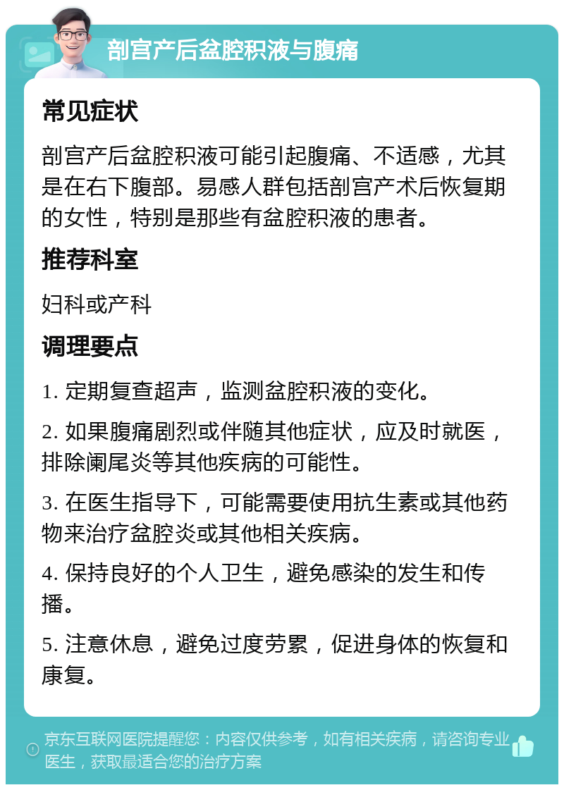 剖宫产后盆腔积液与腹痛 常见症状 剖宫产后盆腔积液可能引起腹痛、不适感，尤其是在右下腹部。易感人群包括剖宫产术后恢复期的女性，特别是那些有盆腔积液的患者。 推荐科室 妇科或产科 调理要点 1. 定期复查超声，监测盆腔积液的变化。 2. 如果腹痛剧烈或伴随其他症状，应及时就医，排除阑尾炎等其他疾病的可能性。 3. 在医生指导下，可能需要使用抗生素或其他药物来治疗盆腔炎或其他相关疾病。 4. 保持良好的个人卫生，避免感染的发生和传播。 5. 注意休息，避免过度劳累，促进身体的恢复和康复。