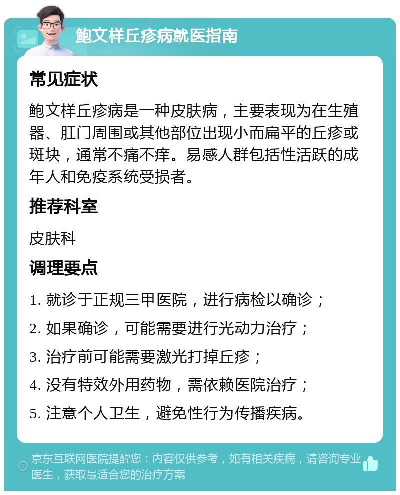 鲍文样丘疹病就医指南 常见症状 鲍文样丘疹病是一种皮肤病，主要表现为在生殖器、肛门周围或其他部位出现小而扁平的丘疹或斑块，通常不痛不痒。易感人群包括性活跃的成年人和免疫系统受损者。 推荐科室 皮肤科 调理要点 1. 就诊于正规三甲医院，进行病检以确诊； 2. 如果确诊，可能需要进行光动力治疗； 3. 治疗前可能需要激光打掉丘疹； 4. 没有特效外用药物，需依赖医院治疗； 5. 注意个人卫生，避免性行为传播疾病。