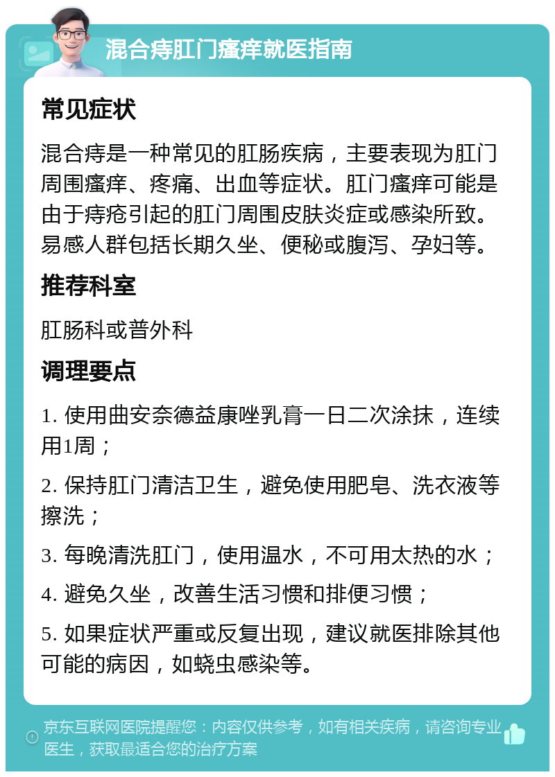 混合痔肛门瘙痒就医指南 常见症状 混合痔是一种常见的肛肠疾病，主要表现为肛门周围瘙痒、疼痛、出血等症状。肛门瘙痒可能是由于痔疮引起的肛门周围皮肤炎症或感染所致。易感人群包括长期久坐、便秘或腹泻、孕妇等。 推荐科室 肛肠科或普外科 调理要点 1. 使用曲安奈德益康唑乳膏一日二次涂抹，连续用1周； 2. 保持肛门清洁卫生，避免使用肥皂、洗衣液等擦洗； 3. 每晚清洗肛门，使用温水，不可用太热的水； 4. 避免久坐，改善生活习惯和排便习惯； 5. 如果症状严重或反复出现，建议就医排除其他可能的病因，如蛲虫感染等。