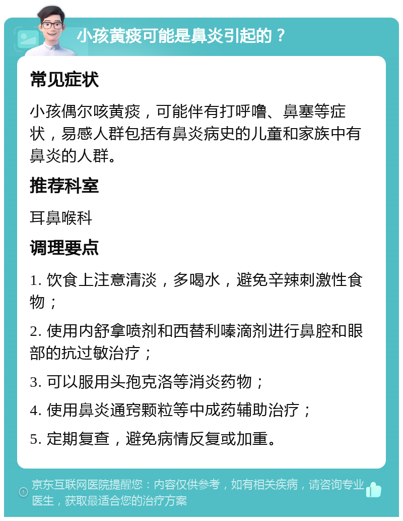 小孩黄痰可能是鼻炎引起的？ 常见症状 小孩偶尔咳黄痰，可能伴有打呼噜、鼻塞等症状，易感人群包括有鼻炎病史的儿童和家族中有鼻炎的人群。 推荐科室 耳鼻喉科 调理要点 1. 饮食上注意清淡，多喝水，避免辛辣刺激性食物； 2. 使用内舒拿喷剂和西替利嗪滴剂进行鼻腔和眼部的抗过敏治疗； 3. 可以服用头孢克洛等消炎药物； 4. 使用鼻炎通窍颗粒等中成药辅助治疗； 5. 定期复查，避免病情反复或加重。