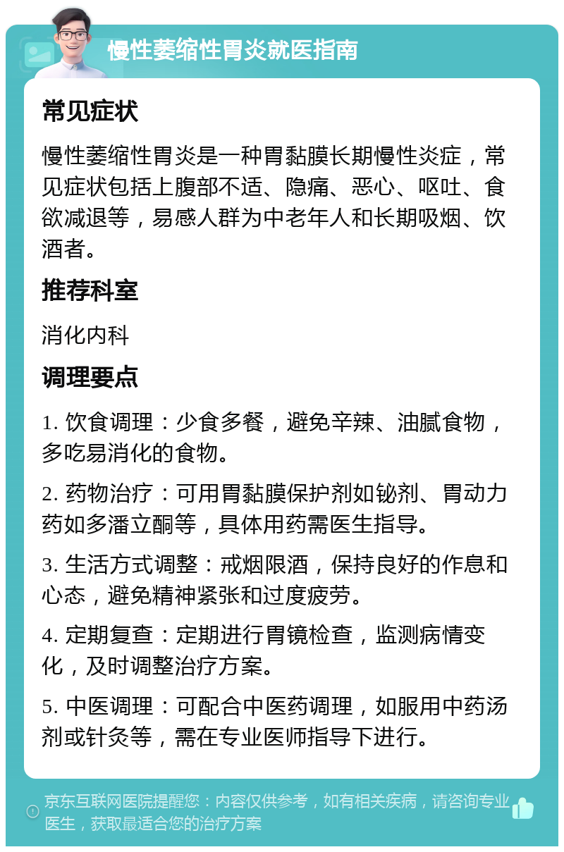 慢性萎缩性胃炎就医指南 常见症状 慢性萎缩性胃炎是一种胃黏膜长期慢性炎症，常见症状包括上腹部不适、隐痛、恶心、呕吐、食欲减退等，易感人群为中老年人和长期吸烟、饮酒者。 推荐科室 消化内科 调理要点 1. 饮食调理：少食多餐，避免辛辣、油腻食物，多吃易消化的食物。 2. 药物治疗：可用胃黏膜保护剂如铋剂、胃动力药如多潘立酮等，具体用药需医生指导。 3. 生活方式调整：戒烟限酒，保持良好的作息和心态，避免精神紧张和过度疲劳。 4. 定期复查：定期进行胃镜检查，监测病情变化，及时调整治疗方案。 5. 中医调理：可配合中医药调理，如服用中药汤剂或针灸等，需在专业医师指导下进行。