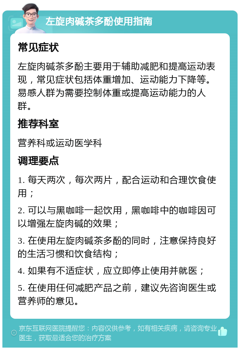 左旋肉碱茶多酚使用指南 常见症状 左旋肉碱茶多酚主要用于辅助减肥和提高运动表现，常见症状包括体重增加、运动能力下降等。易感人群为需要控制体重或提高运动能力的人群。 推荐科室 营养科或运动医学科 调理要点 1. 每天两次，每次两片，配合运动和合理饮食使用； 2. 可以与黑咖啡一起饮用，黑咖啡中的咖啡因可以增强左旋肉碱的效果； 3. 在使用左旋肉碱茶多酚的同时，注意保持良好的生活习惯和饮食结构； 4. 如果有不适症状，应立即停止使用并就医； 5. 在使用任何减肥产品之前，建议先咨询医生或营养师的意见。