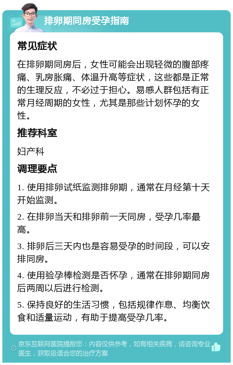 排卵期同房受孕指南 常见症状 在排卵期同房后，女性可能会出现轻微的腹部疼痛、乳房胀痛、体温升高等症状，这些都是正常的生理反应，不必过于担心。易感人群包括有正常月经周期的女性，尤其是那些计划怀孕的女性。 推荐科室 妇产科 调理要点 1. 使用排卵试纸监测排卵期，通常在月经第十天开始监测。 2. 在排卵当天和排卵前一天同房，受孕几率最高。 3. 排卵后三天内也是容易受孕的时间段，可以安排同房。 4. 使用验孕棒检测是否怀孕，通常在排卵期同房后两周以后进行检测。 5. 保持良好的生活习惯，包括规律作息、均衡饮食和适量运动，有助于提高受孕几率。