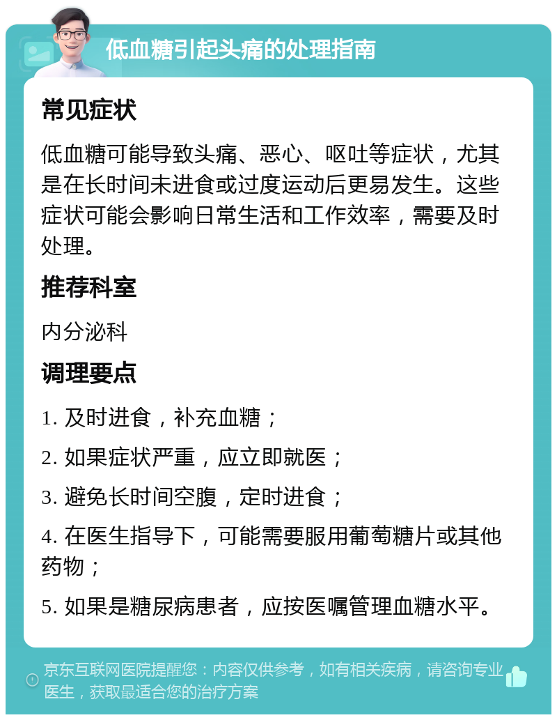 低血糖引起头痛的处理指南 常见症状 低血糖可能导致头痛、恶心、呕吐等症状，尤其是在长时间未进食或过度运动后更易发生。这些症状可能会影响日常生活和工作效率，需要及时处理。 推荐科室 内分泌科 调理要点 1. 及时进食，补充血糖； 2. 如果症状严重，应立即就医； 3. 避免长时间空腹，定时进食； 4. 在医生指导下，可能需要服用葡萄糖片或其他药物； 5. 如果是糖尿病患者，应按医嘱管理血糖水平。