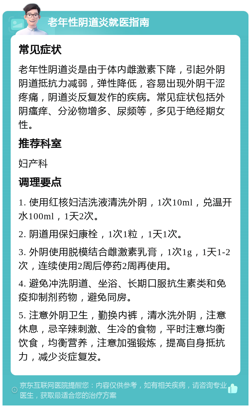 老年性阴道炎就医指南 常见症状 老年性阴道炎是由于体内雌激素下降，引起外阴阴道抵抗力减弱，弹性降低，容易出现外阴干涩疼痛，阴道炎反复发作的疾病。常见症状包括外阴瘙痒、分泌物增多、尿频等，多见于绝经期女性。 推荐科室 妇产科 调理要点 1. 使用红核妇洁洗液清洗外阴，1次10ml，兑温开水100ml，1天2次。 2. 阴道用保妇康栓，1次1粒，1天1次。 3. 外阴使用脱模结合雌激素乳膏，1次1g，1天1-2次，连续使用2周后停药2周再使用。 4. 避免冲洗阴道、坐浴、长期口服抗生素类和免疫抑制剂药物，避免同房。 5. 注意外阴卫生，勤换内裤，清水洗外阴，注意休息，忌辛辣刺激、生冷的食物，平时注意均衡饮食，均衡营养，注意加强锻炼，提高自身抵抗力，减少炎症复发。