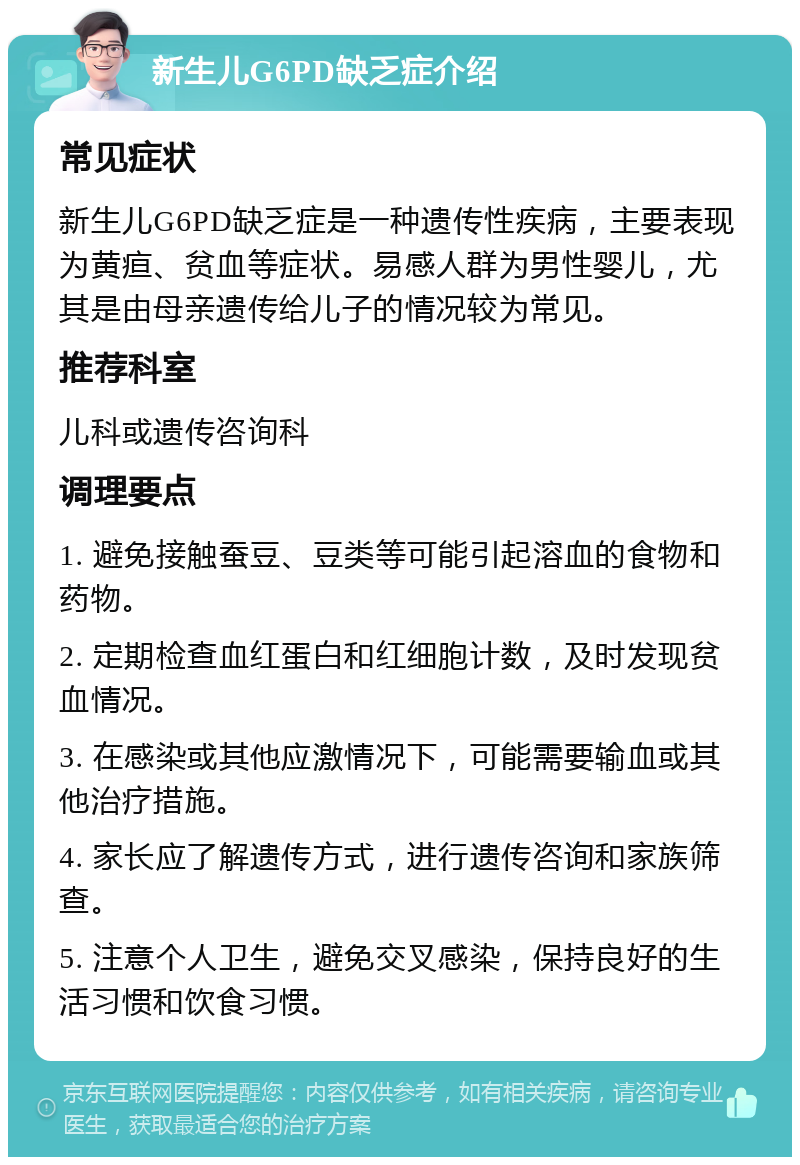 新生儿G6PD缺乏症介绍 常见症状 新生儿G6PD缺乏症是一种遗传性疾病，主要表现为黄疸、贫血等症状。易感人群为男性婴儿，尤其是由母亲遗传给儿子的情况较为常见。 推荐科室 儿科或遗传咨询科 调理要点 1. 避免接触蚕豆、豆类等可能引起溶血的食物和药物。 2. 定期检查血红蛋白和红细胞计数，及时发现贫血情况。 3. 在感染或其他应激情况下，可能需要输血或其他治疗措施。 4. 家长应了解遗传方式，进行遗传咨询和家族筛查。 5. 注意个人卫生，避免交叉感染，保持良好的生活习惯和饮食习惯。