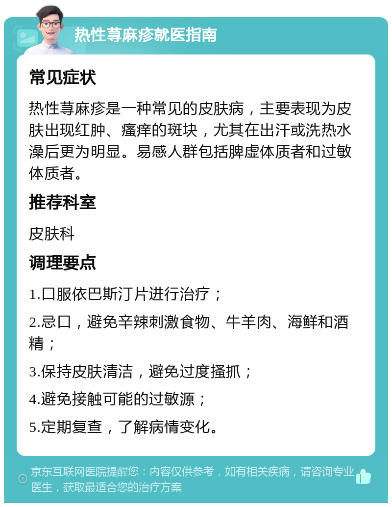 热性荨麻疹就医指南 常见症状 热性荨麻疹是一种常见的皮肤病，主要表现为皮肤出现红肿、瘙痒的斑块，尤其在出汗或洗热水澡后更为明显。易感人群包括脾虚体质者和过敏体质者。 推荐科室 皮肤科 调理要点 1.口服依巴斯汀片进行治疗； 2.忌口，避免辛辣刺激食物、牛羊肉、海鲜和酒精； 3.保持皮肤清洁，避免过度搔抓； 4.避免接触可能的过敏源； 5.定期复查，了解病情变化。