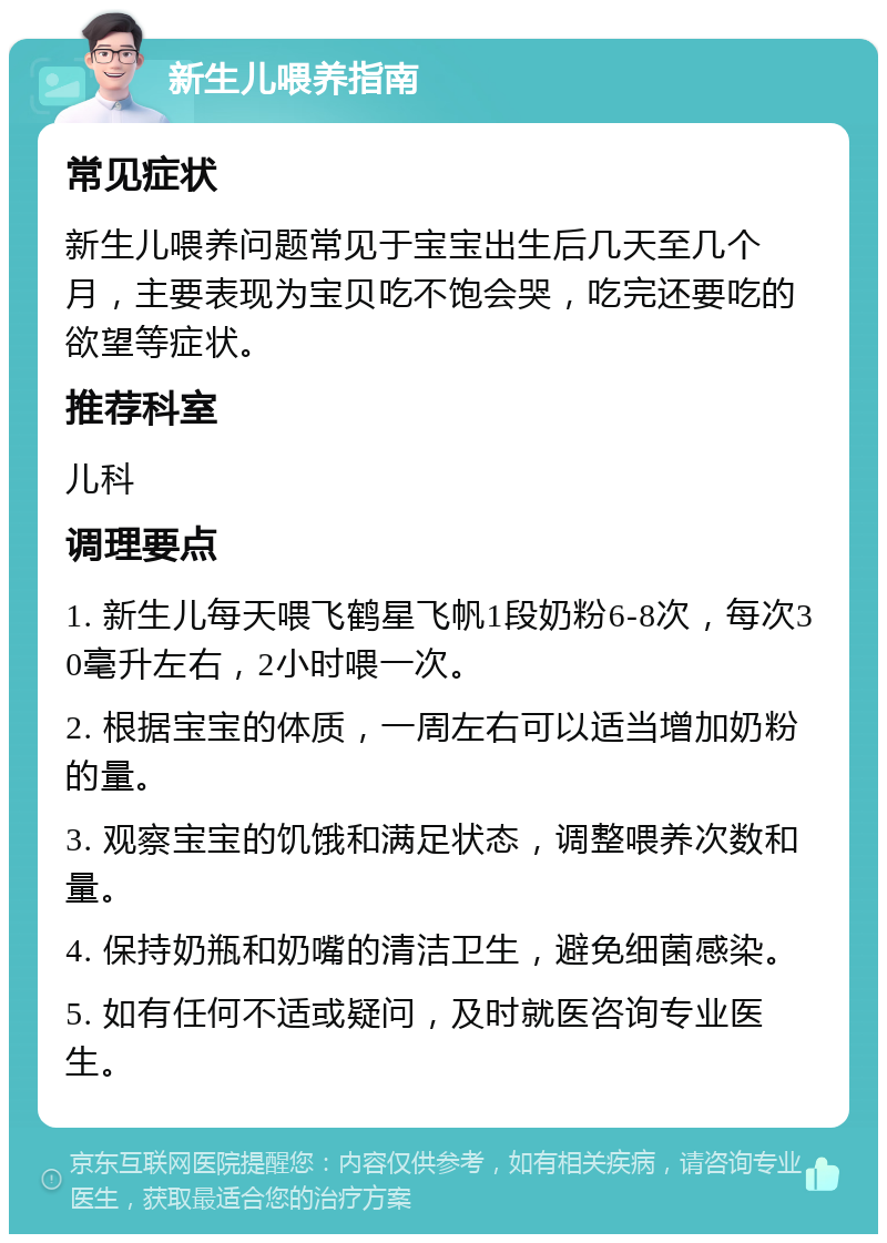 新生儿喂养指南 常见症状 新生儿喂养问题常见于宝宝出生后几天至几个月，主要表现为宝贝吃不饱会哭，吃完还要吃的欲望等症状。 推荐科室 儿科 调理要点 1. 新生儿每天喂飞鹤星飞帆1段奶粉6-8次，每次30毫升左右，2小时喂一次。 2. 根据宝宝的体质，一周左右可以适当增加奶粉的量。 3. 观察宝宝的饥饿和满足状态，调整喂养次数和量。 4. 保持奶瓶和奶嘴的清洁卫生，避免细菌感染。 5. 如有任何不适或疑问，及时就医咨询专业医生。