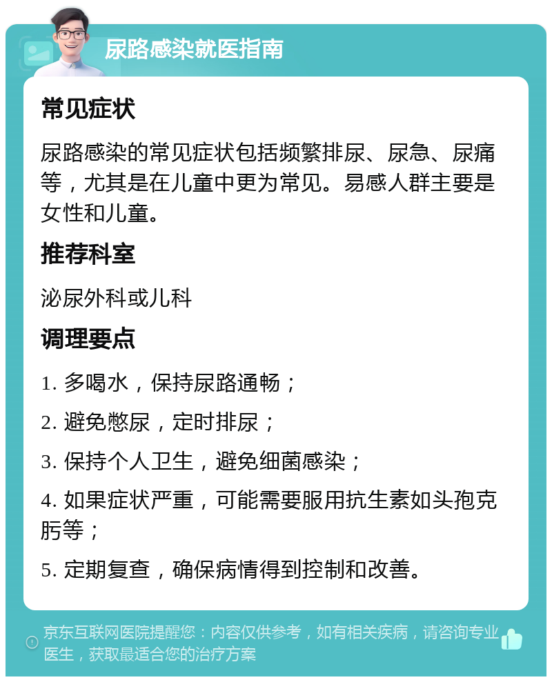 尿路感染就医指南 常见症状 尿路感染的常见症状包括频繁排尿、尿急、尿痛等，尤其是在儿童中更为常见。易感人群主要是女性和儿童。 推荐科室 泌尿外科或儿科 调理要点 1. 多喝水，保持尿路通畅； 2. 避免憋尿，定时排尿； 3. 保持个人卫生，避免细菌感染； 4. 如果症状严重，可能需要服用抗生素如头孢克肟等； 5. 定期复查，确保病情得到控制和改善。