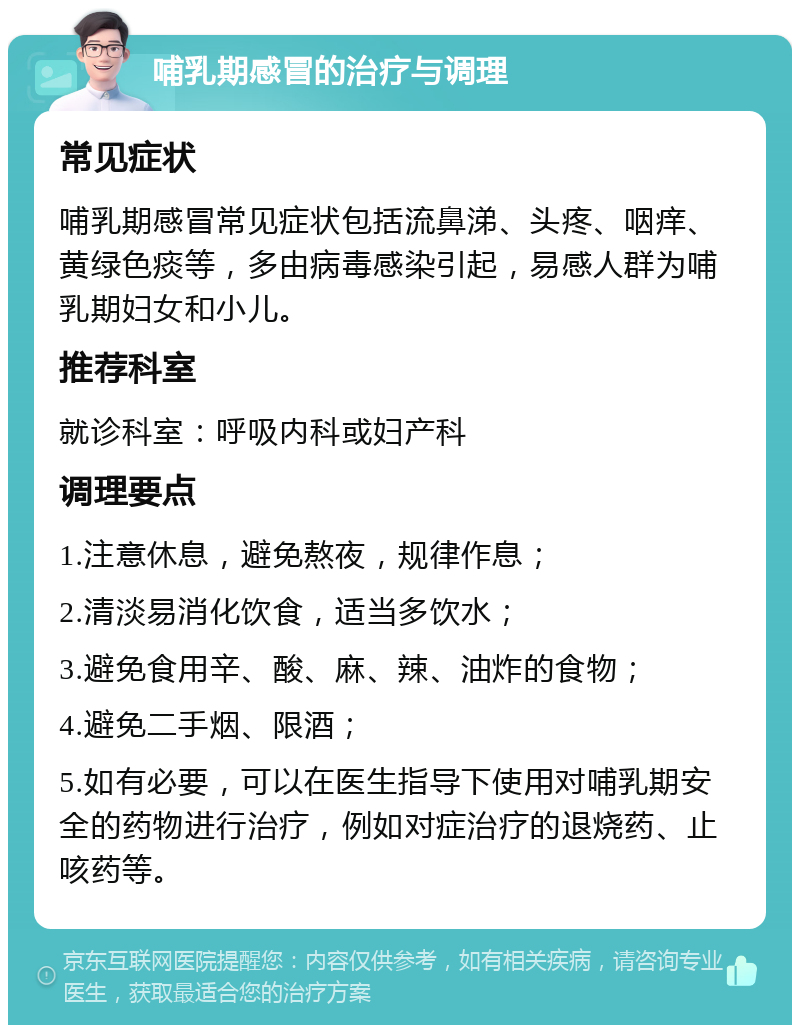 哺乳期感冒的治疗与调理 常见症状 哺乳期感冒常见症状包括流鼻涕、头疼、咽痒、黄绿色痰等，多由病毒感染引起，易感人群为哺乳期妇女和小儿。 推荐科室 就诊科室：呼吸内科或妇产科 调理要点 1.注意休息，避免熬夜，规律作息； 2.清淡易消化饮食，适当多饮水； 3.避免食用辛、酸、麻、辣、油炸的食物； 4.避免二手烟、限酒； 5.如有必要，可以在医生指导下使用对哺乳期安全的药物进行治疗，例如对症治疗的退烧药、止咳药等。