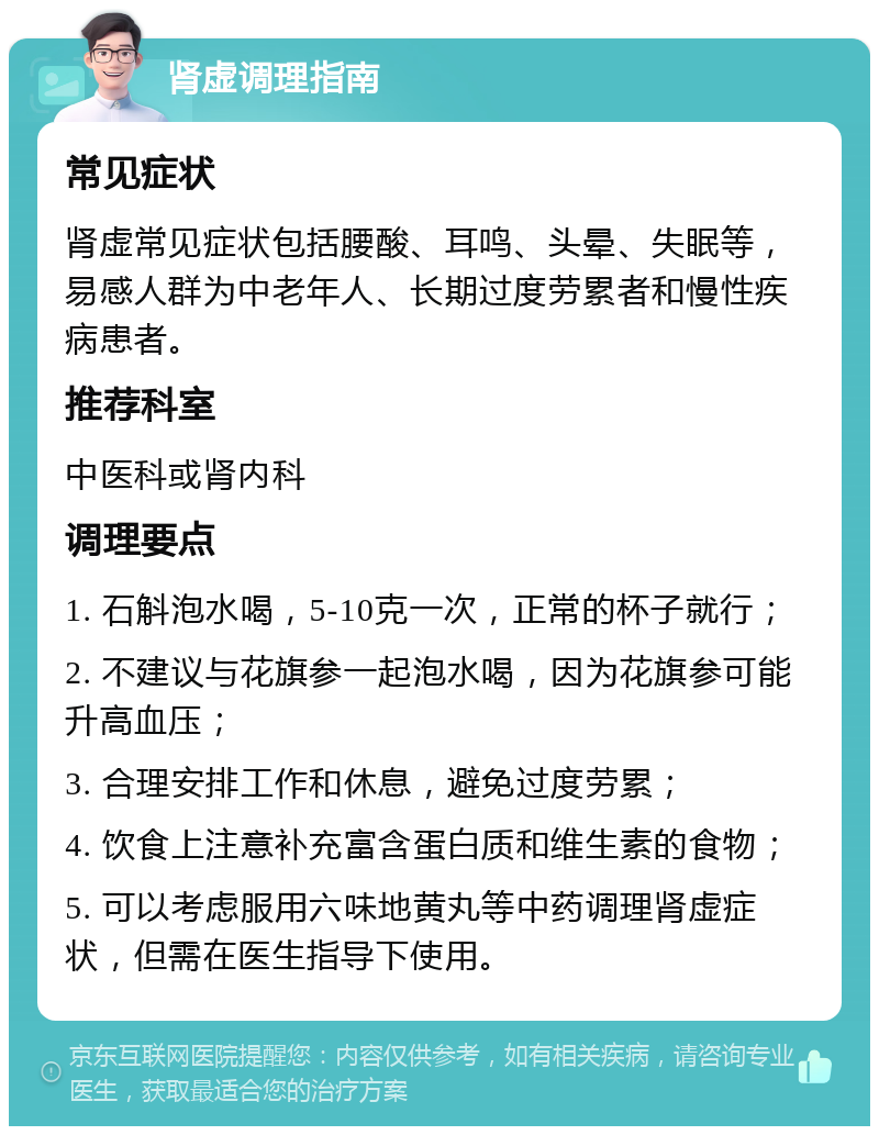 肾虚调理指南 常见症状 肾虚常见症状包括腰酸、耳鸣、头晕、失眠等，易感人群为中老年人、长期过度劳累者和慢性疾病患者。 推荐科室 中医科或肾内科 调理要点 1. 石斛泡水喝，5-10克一次，正常的杯子就行； 2. 不建议与花旗参一起泡水喝，因为花旗参可能升高血压； 3. 合理安排工作和休息，避免过度劳累； 4. 饮食上注意补充富含蛋白质和维生素的食物； 5. 可以考虑服用六味地黄丸等中药调理肾虚症状，但需在医生指导下使用。