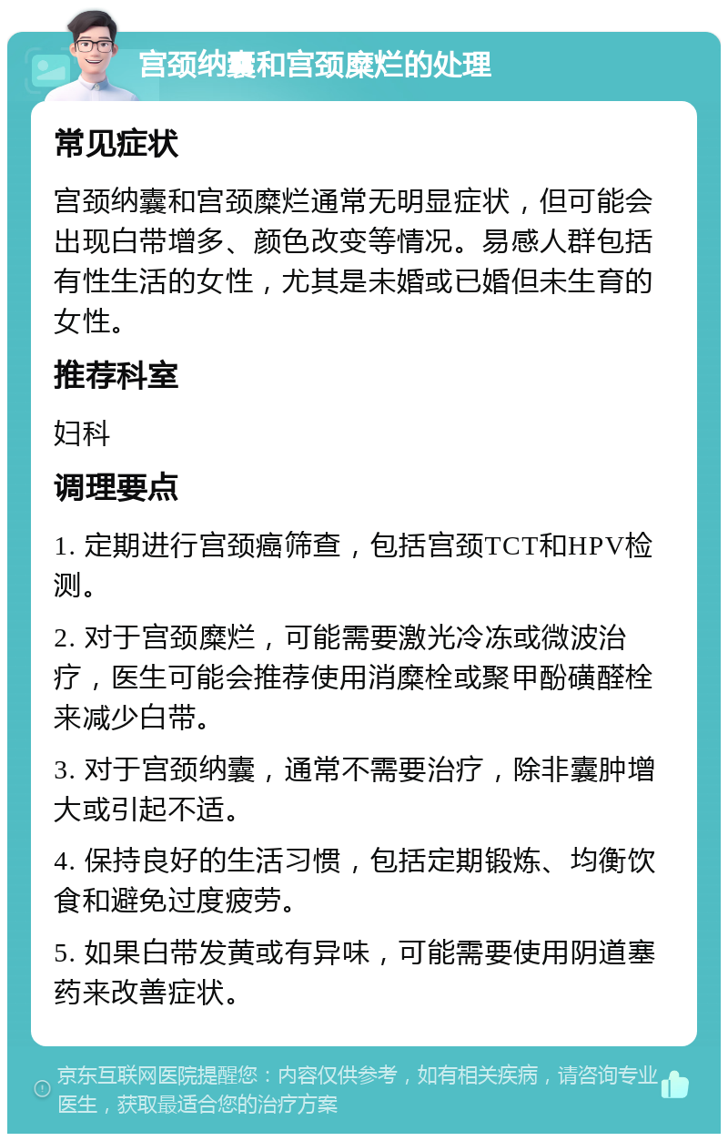 宫颈纳囊和宫颈糜烂的处理 常见症状 宫颈纳囊和宫颈糜烂通常无明显症状，但可能会出现白带增多、颜色改变等情况。易感人群包括有性生活的女性，尤其是未婚或已婚但未生育的女性。 推荐科室 妇科 调理要点 1. 定期进行宫颈癌筛查，包括宫颈TCT和HPV检测。 2. 对于宫颈糜烂，可能需要激光冷冻或微波治疗，医生可能会推荐使用消糜栓或聚甲酚磺醛栓来减少白带。 3. 对于宫颈纳囊，通常不需要治疗，除非囊肿增大或引起不适。 4. 保持良好的生活习惯，包括定期锻炼、均衡饮食和避免过度疲劳。 5. 如果白带发黄或有异味，可能需要使用阴道塞药来改善症状。