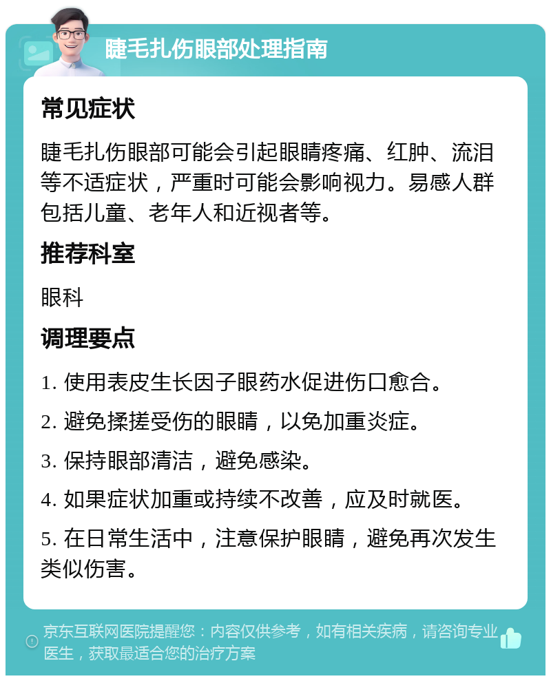 睫毛扎伤眼部处理指南 常见症状 睫毛扎伤眼部可能会引起眼睛疼痛、红肿、流泪等不适症状，严重时可能会影响视力。易感人群包括儿童、老年人和近视者等。 推荐科室 眼科 调理要点 1. 使用表皮生长因子眼药水促进伤口愈合。 2. 避免揉搓受伤的眼睛，以免加重炎症。 3. 保持眼部清洁，避免感染。 4. 如果症状加重或持续不改善，应及时就医。 5. 在日常生活中，注意保护眼睛，避免再次发生类似伤害。