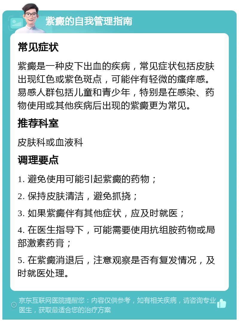 紫癜的自我管理指南 常见症状 紫癜是一种皮下出血的疾病，常见症状包括皮肤出现红色或紫色斑点，可能伴有轻微的瘙痒感。易感人群包括儿童和青少年，特别是在感染、药物使用或其他疾病后出现的紫癜更为常见。 推荐科室 皮肤科或血液科 调理要点 1. 避免使用可能引起紫癜的药物； 2. 保持皮肤清洁，避免抓挠； 3. 如果紫癜伴有其他症状，应及时就医； 4. 在医生指导下，可能需要使用抗组胺药物或局部激素药膏； 5. 在紫癜消退后，注意观察是否有复发情况，及时就医处理。