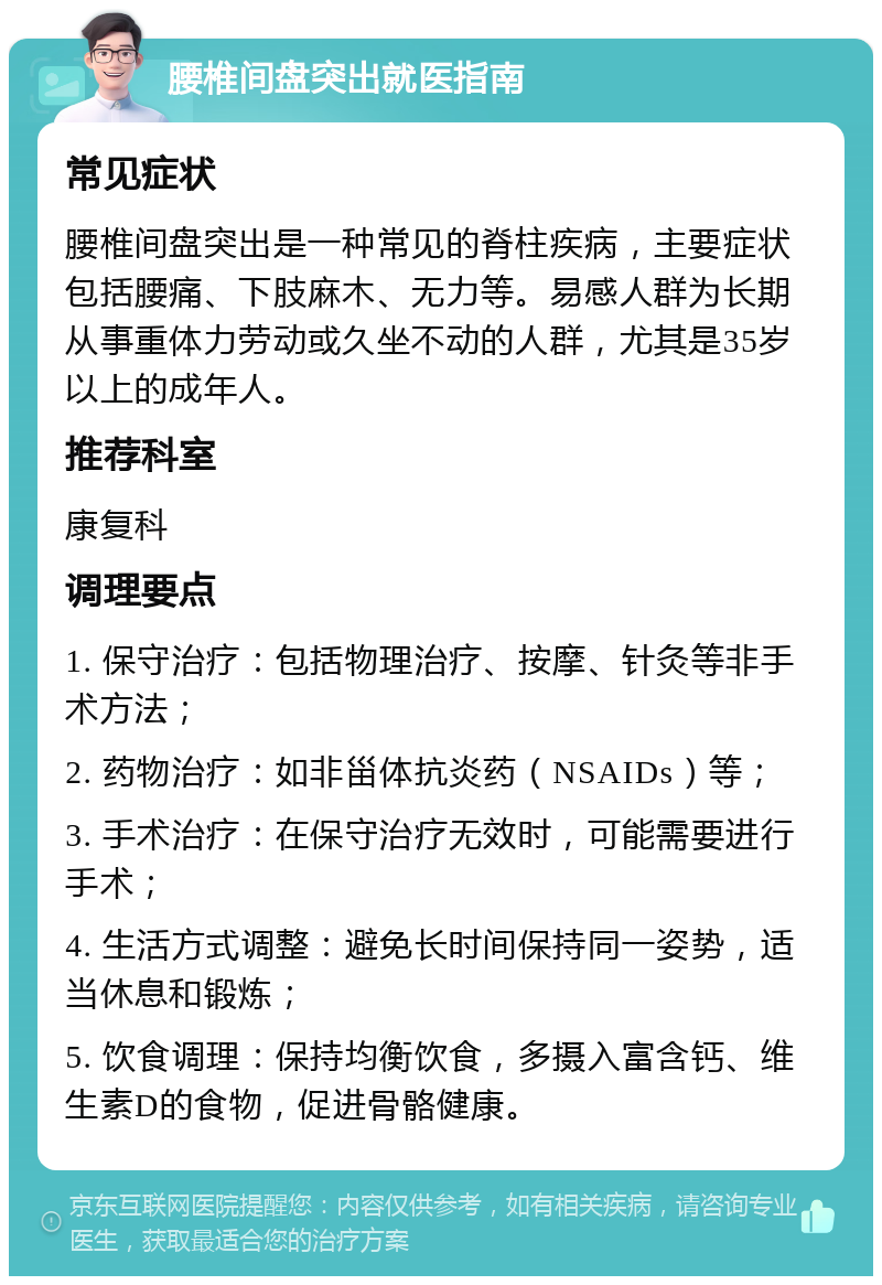 腰椎间盘突出就医指南 常见症状 腰椎间盘突出是一种常见的脊柱疾病，主要症状包括腰痛、下肢麻木、无力等。易感人群为长期从事重体力劳动或久坐不动的人群，尤其是35岁以上的成年人。 推荐科室 康复科 调理要点 1. 保守治疗：包括物理治疗、按摩、针灸等非手术方法； 2. 药物治疗：如非甾体抗炎药（NSAIDs）等； 3. 手术治疗：在保守治疗无效时，可能需要进行手术； 4. 生活方式调整：避免长时间保持同一姿势，适当休息和锻炼； 5. 饮食调理：保持均衡饮食，多摄入富含钙、维生素D的食物，促进骨骼健康。