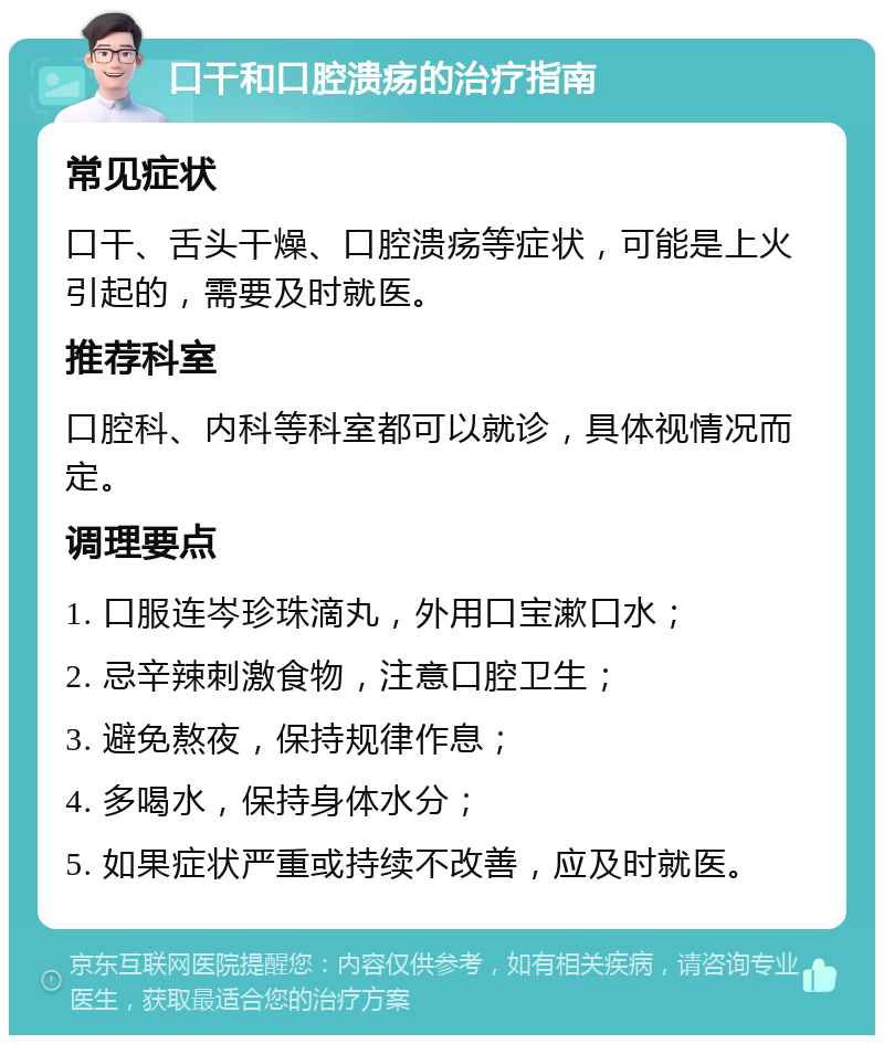 口干和口腔溃疡的治疗指南 常见症状 口干、舌头干燥、口腔溃疡等症状，可能是上火引起的，需要及时就医。 推荐科室 口腔科、内科等科室都可以就诊，具体视情况而定。 调理要点 1. 口服连岑珍珠滴丸，外用口宝漱口水； 2. 忌辛辣刺激食物，注意口腔卫生； 3. 避免熬夜，保持规律作息； 4. 多喝水，保持身体水分； 5. 如果症状严重或持续不改善，应及时就医。