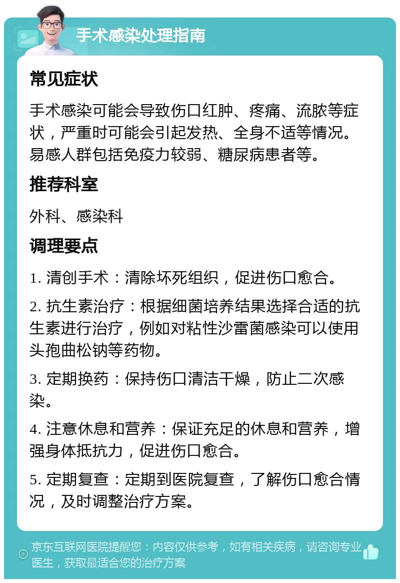 手术感染处理指南 常见症状 手术感染可能会导致伤口红肿、疼痛、流脓等症状，严重时可能会引起发热、全身不适等情况。易感人群包括免疫力较弱、糖尿病患者等。 推荐科室 外科、感染科 调理要点 1. 清创手术：清除坏死组织，促进伤口愈合。 2. 抗生素治疗：根据细菌培养结果选择合适的抗生素进行治疗，例如对粘性沙雷菌感染可以使用头孢曲松钠等药物。 3. 定期换药：保持伤口清洁干燥，防止二次感染。 4. 注意休息和营养：保证充足的休息和营养，增强身体抵抗力，促进伤口愈合。 5. 定期复查：定期到医院复查，了解伤口愈合情况，及时调整治疗方案。