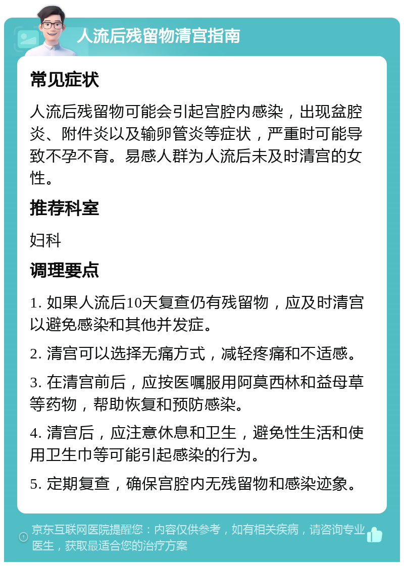 人流后残留物清宫指南 常见症状 人流后残留物可能会引起宫腔内感染，出现盆腔炎、附件炎以及输卵管炎等症状，严重时可能导致不孕不育。易感人群为人流后未及时清宫的女性。 推荐科室 妇科 调理要点 1. 如果人流后10天复查仍有残留物，应及时清宫以避免感染和其他并发症。 2. 清宫可以选择无痛方式，减轻疼痛和不适感。 3. 在清宫前后，应按医嘱服用阿莫西林和益母草等药物，帮助恢复和预防感染。 4. 清宫后，应注意休息和卫生，避免性生活和使用卫生巾等可能引起感染的行为。 5. 定期复查，确保宫腔内无残留物和感染迹象。