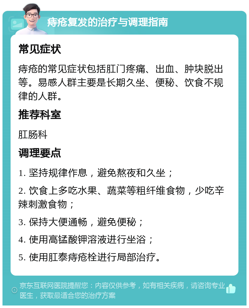 痔疮复发的治疗与调理指南 常见症状 痔疮的常见症状包括肛门疼痛、出血、肿块脱出等。易感人群主要是长期久坐、便秘、饮食不规律的人群。 推荐科室 肛肠科 调理要点 1. 坚持规律作息，避免熬夜和久坐； 2. 饮食上多吃水果、蔬菜等粗纤维食物，少吃辛辣刺激食物； 3. 保持大便通畅，避免便秘； 4. 使用高锰酸钾溶液进行坐浴； 5. 使用肛泰痔疮栓进行局部治疗。