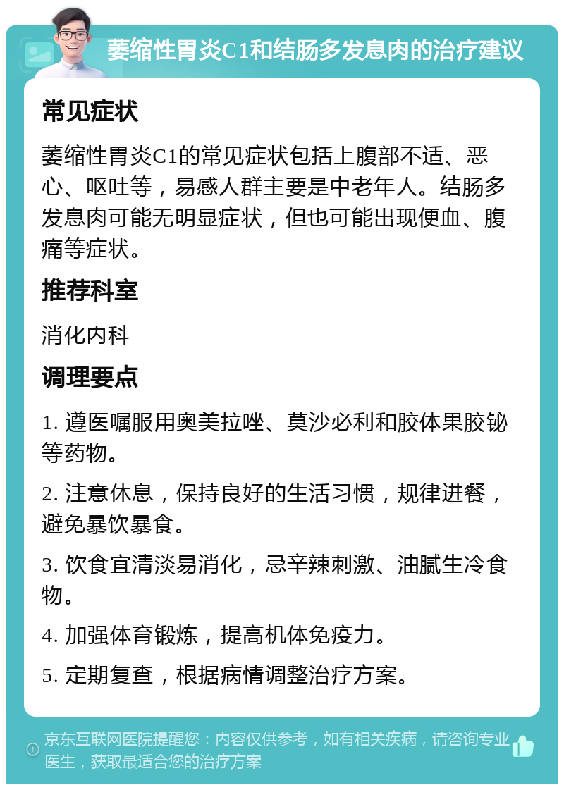 萎缩性胃炎C1和结肠多发息肉的治疗建议 常见症状 萎缩性胃炎C1的常见症状包括上腹部不适、恶心、呕吐等，易感人群主要是中老年人。结肠多发息肉可能无明显症状，但也可能出现便血、腹痛等症状。 推荐科室 消化内科 调理要点 1. 遵医嘱服用奥美拉唑、莫沙必利和胶体果胶铋等药物。 2. 注意休息，保持良好的生活习惯，规律进餐，避免暴饮暴食。 3. 饮食宜清淡易消化，忌辛辣刺激、油腻生冷食物。 4. 加强体育锻炼，提高机体免疫力。 5. 定期复查，根据病情调整治疗方案。