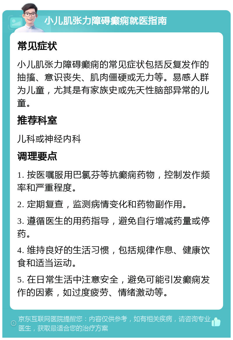 小儿肌张力障碍癫痫就医指南 常见症状 小儿肌张力障碍癫痫的常见症状包括反复发作的抽搐、意识丧失、肌肉僵硬或无力等。易感人群为儿童，尤其是有家族史或先天性脑部异常的儿童。 推荐科室 儿科或神经内科 调理要点 1. 按医嘱服用巴氯芬等抗癫痫药物，控制发作频率和严重程度。 2. 定期复查，监测病情变化和药物副作用。 3. 遵循医生的用药指导，避免自行增减药量或停药。 4. 维持良好的生活习惯，包括规律作息、健康饮食和适当运动。 5. 在日常生活中注意安全，避免可能引发癫痫发作的因素，如过度疲劳、情绪激动等。