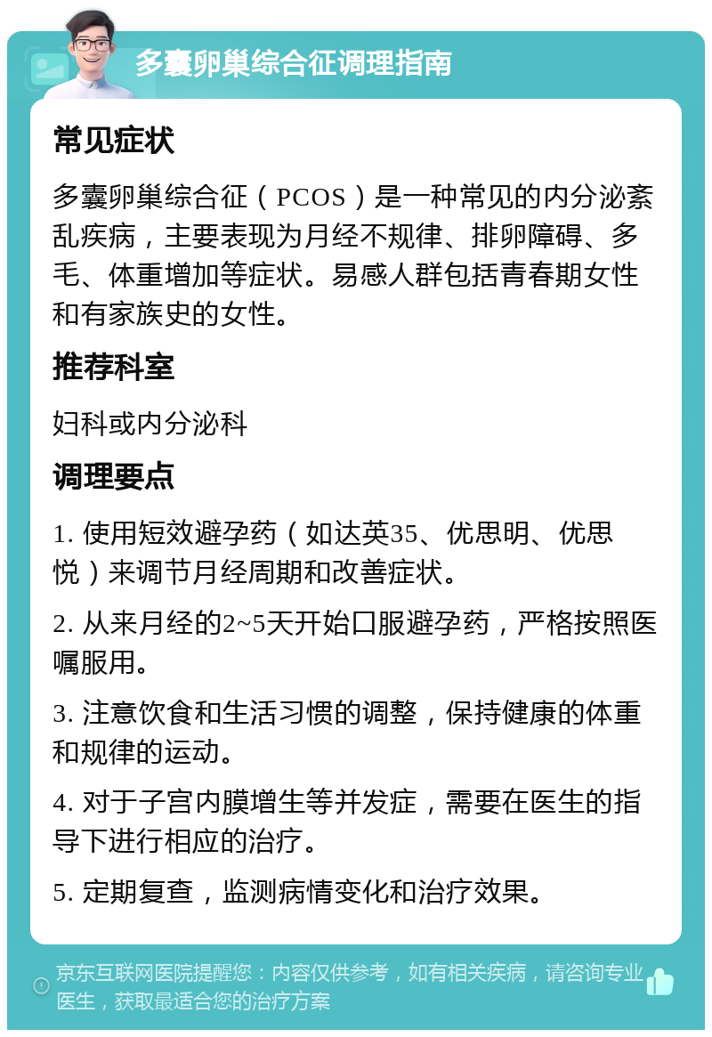 多囊卵巢综合征调理指南 常见症状 多囊卵巢综合征（PCOS）是一种常见的内分泌紊乱疾病，主要表现为月经不规律、排卵障碍、多毛、体重增加等症状。易感人群包括青春期女性和有家族史的女性。 推荐科室 妇科或内分泌科 调理要点 1. 使用短效避孕药（如达英35、优思明、优思悦）来调节月经周期和改善症状。 2. 从来月经的2~5天开始口服避孕药，严格按照医嘱服用。 3. 注意饮食和生活习惯的调整，保持健康的体重和规律的运动。 4. 对于子宫内膜增生等并发症，需要在医生的指导下进行相应的治疗。 5. 定期复查，监测病情变化和治疗效果。