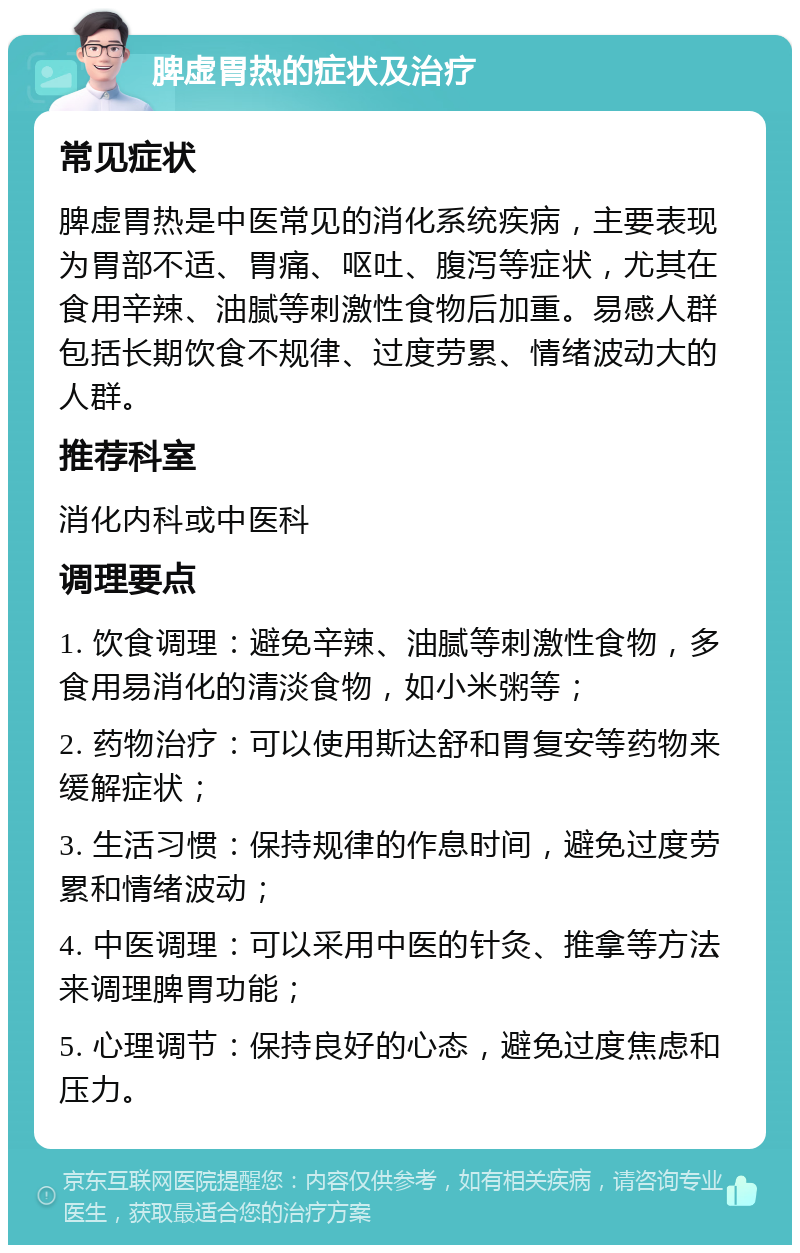 脾虚胃热的症状及治疗 常见症状 脾虚胃热是中医常见的消化系统疾病，主要表现为胃部不适、胃痛、呕吐、腹泻等症状，尤其在食用辛辣、油腻等刺激性食物后加重。易感人群包括长期饮食不规律、过度劳累、情绪波动大的人群。 推荐科室 消化内科或中医科 调理要点 1. 饮食调理：避免辛辣、油腻等刺激性食物，多食用易消化的清淡食物，如小米粥等； 2. 药物治疗：可以使用斯达舒和胃复安等药物来缓解症状； 3. 生活习惯：保持规律的作息时间，避免过度劳累和情绪波动； 4. 中医调理：可以采用中医的针灸、推拿等方法来调理脾胃功能； 5. 心理调节：保持良好的心态，避免过度焦虑和压力。