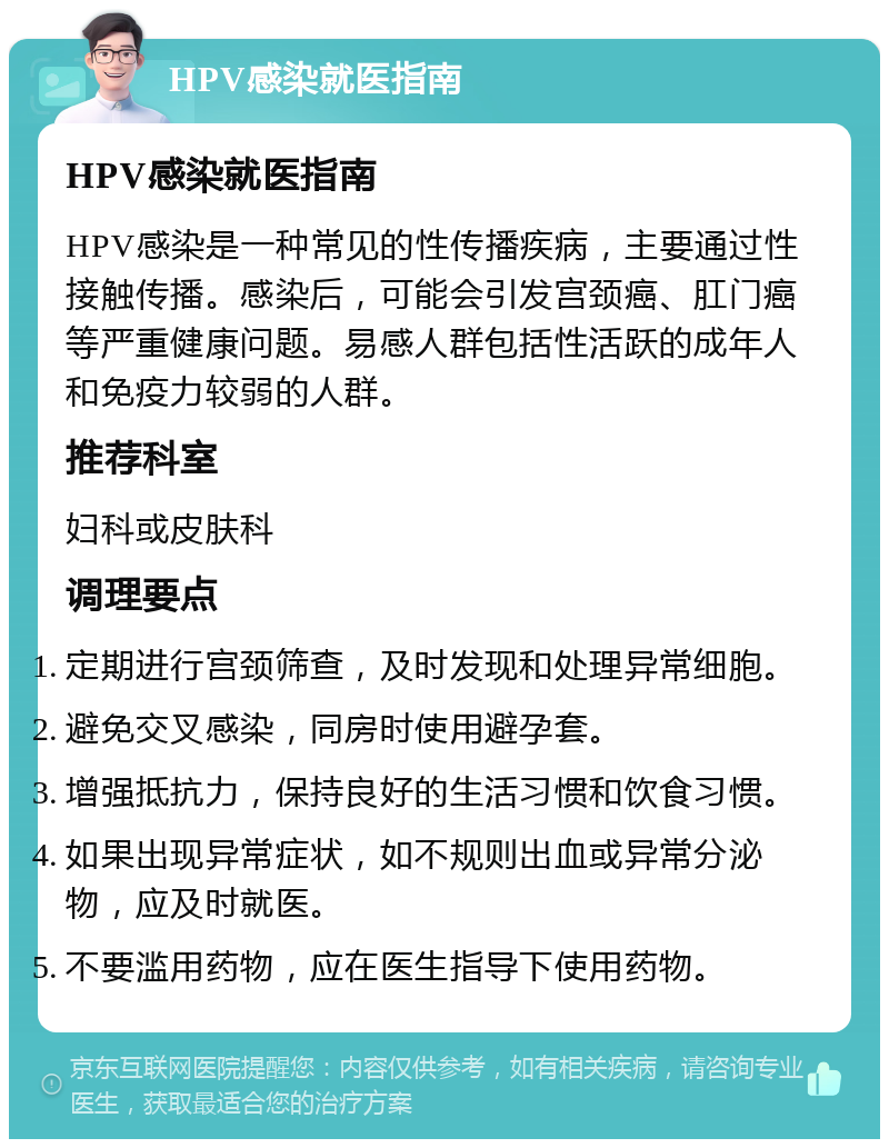 HPV感染就医指南 HPV感染就医指南 HPV感染是一种常见的性传播疾病，主要通过性接触传播。感染后，可能会引发宫颈癌、肛门癌等严重健康问题。易感人群包括性活跃的成年人和免疫力较弱的人群。 推荐科室 妇科或皮肤科 调理要点 定期进行宫颈筛查，及时发现和处理异常细胞。 避免交叉感染，同房时使用避孕套。 增强抵抗力，保持良好的生活习惯和饮食习惯。 如果出现异常症状，如不规则出血或异常分泌物，应及时就医。 不要滥用药物，应在医生指导下使用药物。