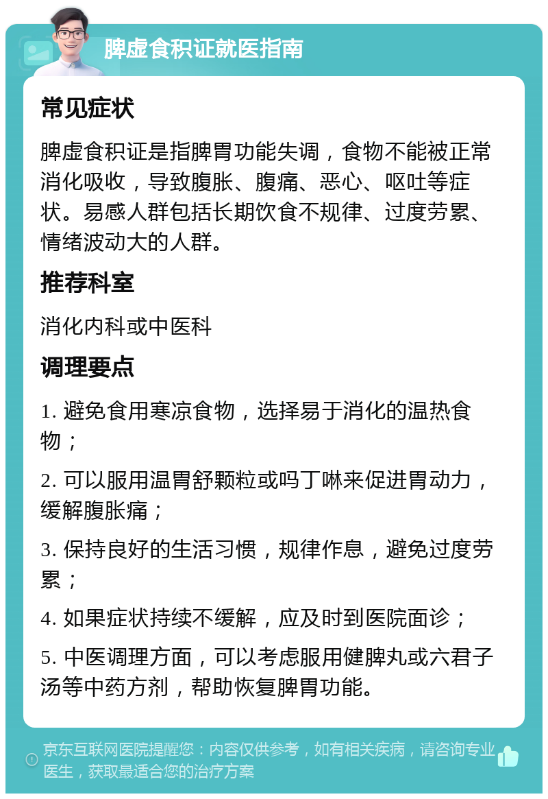 脾虚食积证就医指南 常见症状 脾虚食积证是指脾胃功能失调，食物不能被正常消化吸收，导致腹胀、腹痛、恶心、呕吐等症状。易感人群包括长期饮食不规律、过度劳累、情绪波动大的人群。 推荐科室 消化内科或中医科 调理要点 1. 避免食用寒凉食物，选择易于消化的温热食物； 2. 可以服用温胃舒颗粒或吗丁啉来促进胃动力，缓解腹胀痛； 3. 保持良好的生活习惯，规律作息，避免过度劳累； 4. 如果症状持续不缓解，应及时到医院面诊； 5. 中医调理方面，可以考虑服用健脾丸或六君子汤等中药方剂，帮助恢复脾胃功能。