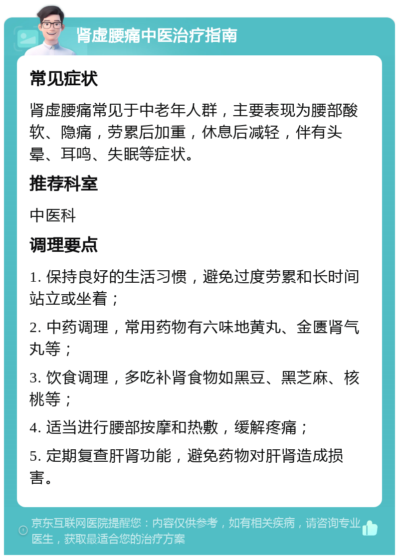 肾虚腰痛中医治疗指南 常见症状 肾虚腰痛常见于中老年人群，主要表现为腰部酸软、隐痛，劳累后加重，休息后减轻，伴有头晕、耳鸣、失眠等症状。 推荐科室 中医科 调理要点 1. 保持良好的生活习惯，避免过度劳累和长时间站立或坐着； 2. 中药调理，常用药物有六味地黄丸、金匮肾气丸等； 3. 饮食调理，多吃补肾食物如黑豆、黑芝麻、核桃等； 4. 适当进行腰部按摩和热敷，缓解疼痛； 5. 定期复查肝肾功能，避免药物对肝肾造成损害。