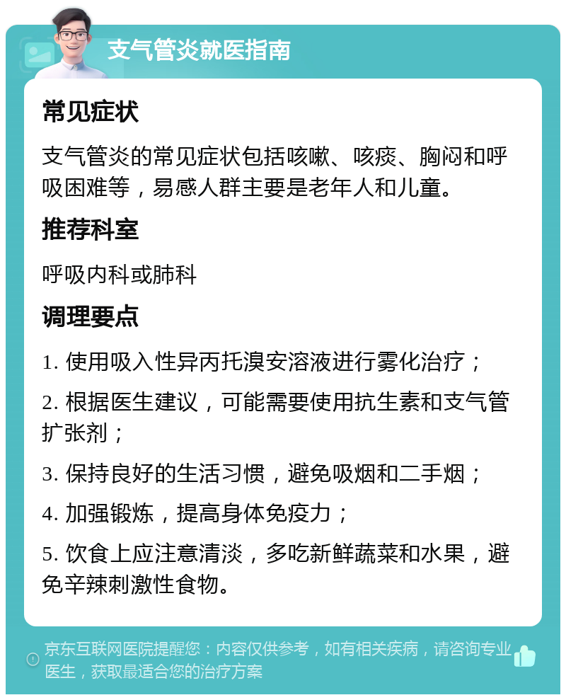 支气管炎就医指南 常见症状 支气管炎的常见症状包括咳嗽、咳痰、胸闷和呼吸困难等，易感人群主要是老年人和儿童。 推荐科室 呼吸内科或肺科 调理要点 1. 使用吸入性异丙托溴安溶液进行雾化治疗； 2. 根据医生建议，可能需要使用抗生素和支气管扩张剂； 3. 保持良好的生活习惯，避免吸烟和二手烟； 4. 加强锻炼，提高身体免疫力； 5. 饮食上应注意清淡，多吃新鲜蔬菜和水果，避免辛辣刺激性食物。