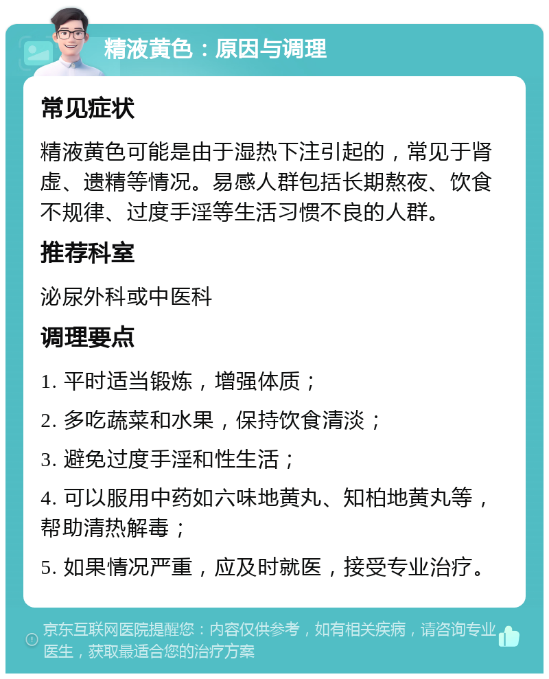 精液黄色：原因与调理 常见症状 精液黄色可能是由于湿热下注引起的，常见于肾虚、遗精等情况。易感人群包括长期熬夜、饮食不规律、过度手淫等生活习惯不良的人群。 推荐科室 泌尿外科或中医科 调理要点 1. 平时适当锻炼，增强体质； 2. 多吃蔬菜和水果，保持饮食清淡； 3. 避免过度手淫和性生活； 4. 可以服用中药如六味地黄丸、知柏地黄丸等，帮助清热解毒； 5. 如果情况严重，应及时就医，接受专业治疗。