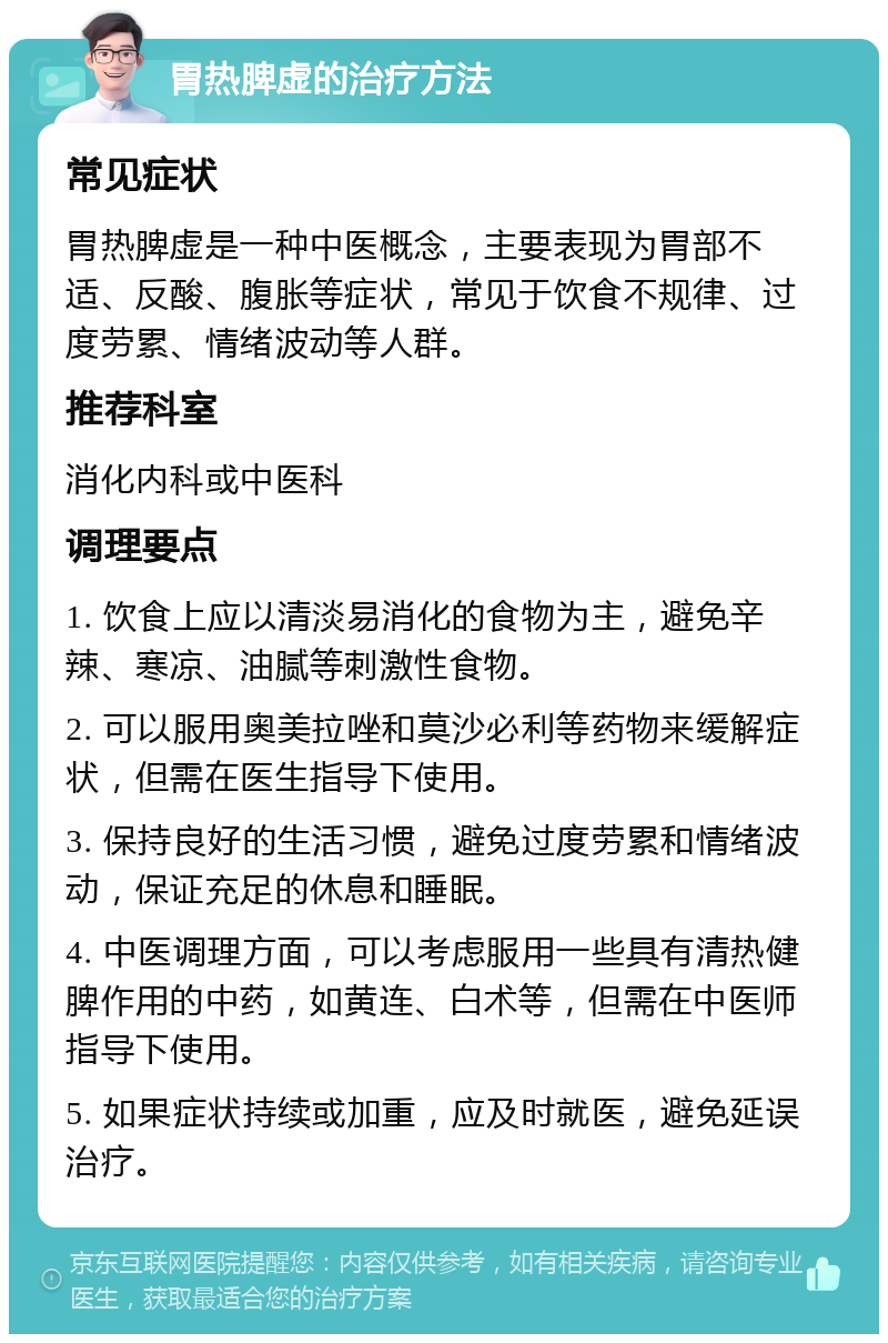 胃热脾虚的治疗方法 常见症状 胃热脾虚是一种中医概念，主要表现为胃部不适、反酸、腹胀等症状，常见于饮食不规律、过度劳累、情绪波动等人群。 推荐科室 消化内科或中医科 调理要点 1. 饮食上应以清淡易消化的食物为主，避免辛辣、寒凉、油腻等刺激性食物。 2. 可以服用奥美拉唑和莫沙必利等药物来缓解症状，但需在医生指导下使用。 3. 保持良好的生活习惯，避免过度劳累和情绪波动，保证充足的休息和睡眠。 4. 中医调理方面，可以考虑服用一些具有清热健脾作用的中药，如黄连、白术等，但需在中医师指导下使用。 5. 如果症状持续或加重，应及时就医，避免延误治疗。