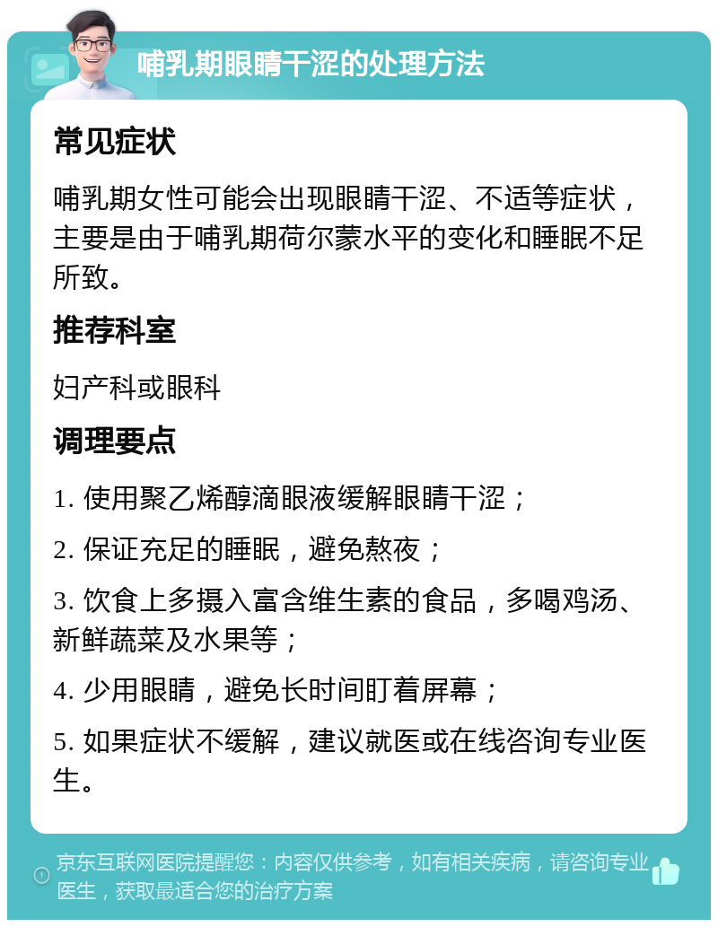 哺乳期眼睛干涩的处理方法 常见症状 哺乳期女性可能会出现眼睛干涩、不适等症状，主要是由于哺乳期荷尔蒙水平的变化和睡眠不足所致。 推荐科室 妇产科或眼科 调理要点 1. 使用聚乙烯醇滴眼液缓解眼睛干涩； 2. 保证充足的睡眠，避免熬夜； 3. 饮食上多摄入富含维生素的食品，多喝鸡汤、新鲜蔬菜及水果等； 4. 少用眼睛，避免长时间盯着屏幕； 5. 如果症状不缓解，建议就医或在线咨询专业医生。