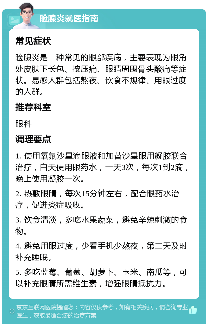 睑腺炎就医指南 常见症状 睑腺炎是一种常见的眼部疾病，主要表现为眼角处皮肤下长包、按压痛、眼睛周围骨头酸痛等症状。易感人群包括熬夜、饮食不规律、用眼过度的人群。 推荐科室 眼科 调理要点 1. 使用氧氟沙星滴眼液和加替沙星眼用凝胶联合治疗，白天使用眼药水，一天3次，每次1到2滴，晚上使用凝胶一次。 2. 热敷眼睛，每次15分钟左右，配合眼药水治疗，促进炎症吸收。 3. 饮食清淡，多吃水果蔬菜，避免辛辣刺激的食物。 4. 避免用眼过度，少看手机少熬夜，第二天及时补充睡眠。 5. 多吃蓝莓、葡萄、胡萝卜、玉米、南瓜等，可以补充眼睛所需维生素，增强眼睛抵抗力。