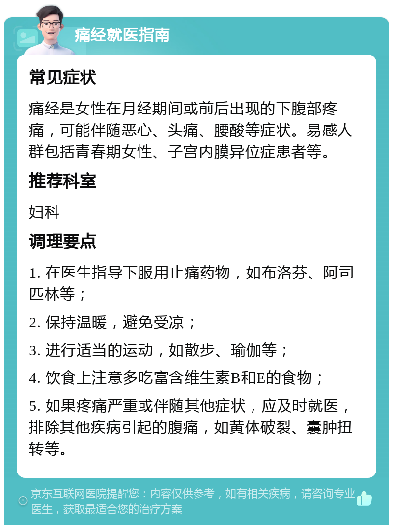 痛经就医指南 常见症状 痛经是女性在月经期间或前后出现的下腹部疼痛，可能伴随恶心、头痛、腰酸等症状。易感人群包括青春期女性、子宫内膜异位症患者等。 推荐科室 妇科 调理要点 1. 在医生指导下服用止痛药物，如布洛芬、阿司匹林等； 2. 保持温暖，避免受凉； 3. 进行适当的运动，如散步、瑜伽等； 4. 饮食上注意多吃富含维生素B和E的食物； 5. 如果疼痛严重或伴随其他症状，应及时就医，排除其他疾病引起的腹痛，如黄体破裂、囊肿扭转等。